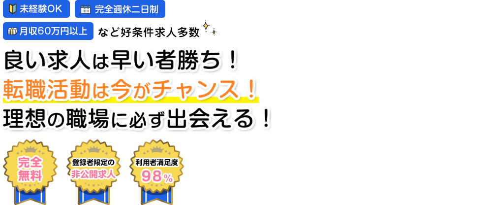 未経験OK 月収60万円以上 など好条件多数 完全週休二日制 良い求人は早い者勝ち！転職活動は今がチャンス！理想の職場に必ず出会える！ 完全無料 登録者限定の非公開求人 利用者満足度98%